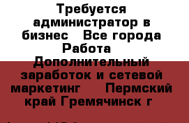 Требуется администратор в бизнес - Все города Работа » Дополнительный заработок и сетевой маркетинг   . Пермский край,Гремячинск г.
